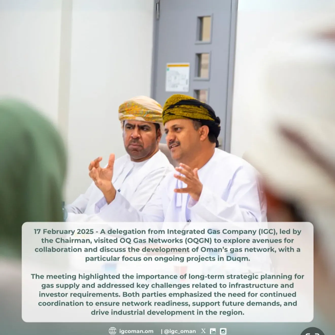 16 February 2025 - A delegation from Integrated Gas Company (IGC), led by the Chairman, visited OQ Gas Networks (OQGN) to explore avenues for collaboration and discuss the development of Oman`s gas network, with a particular focus on ongoing projects in Duqm.  The meeting highlighted the importance of long-term strategic planning for gas supply and addressed key challenges related to infrastructure and investor requirements. Both parties emphasized the need for continued coordination to ensure network readiness, support future demands, and drive industrial development in the region.